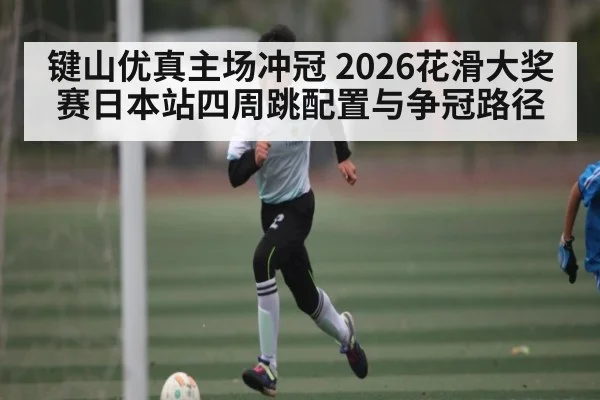 键山优真主场冲冠 2026花滑大奖赛日本站四周跳配置与争冠路径 | kaiyun
